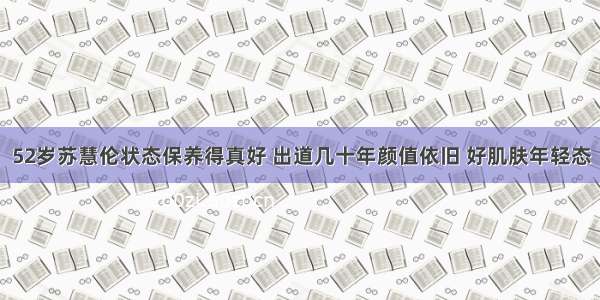 52岁苏慧伦状态保养得真好 出道几十年颜值依旧 好肌肤年轻态