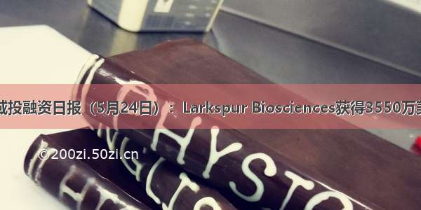 医疗健康领域投融资日报（5月24日）：Larkspur Biosciences获得3550万美元战略投资