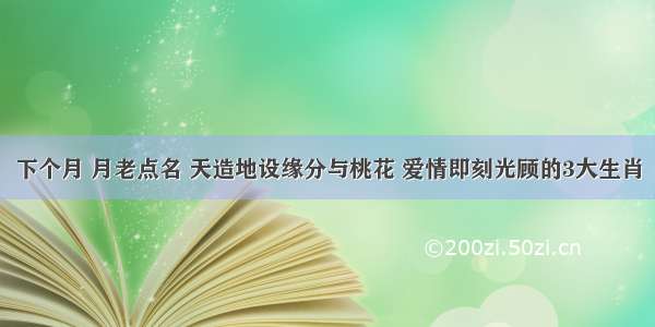 下个月 月老点名 天造地设缘分与桃花 爱情即刻光顾的3大生肖