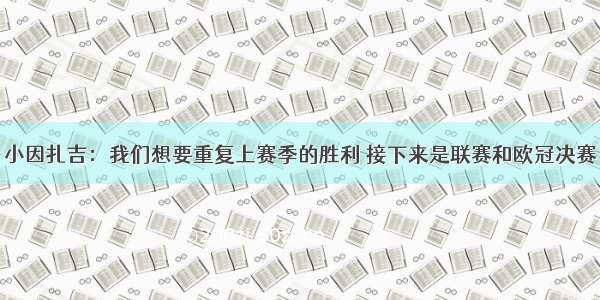 小因扎吉：我们想要重复上赛季的胜利 接下来是联赛和欧冠决赛