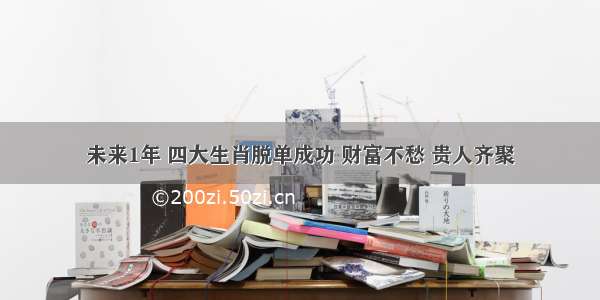 未来1年 四大生肖脱单成功 财富不愁 贵人齐聚