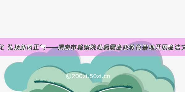 厚植廉洁文化 弘扬新风正气——渭南市检察院赴杨震廉政教育基地开展廉洁文化教育活动