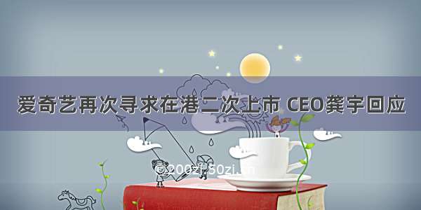 爱奇艺再次寻求在港二次上市 CEO龚宇回应