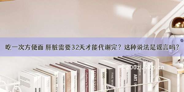 吃一次方便面 肝脏需要32天才能代谢完？这种说法是谣言吗？