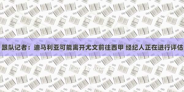 跟队记者：迪马利亚可能离开尤文前往西甲 经纪人正在进行评估