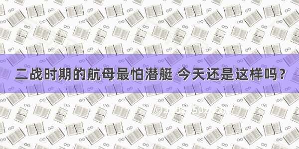 二战时期的航母最怕潜艇 今天还是这样吗？