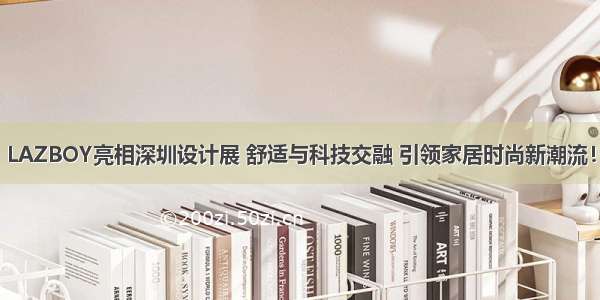 LAZBOY亮相深圳设计展 舒适与科技交融 引领家居时尚新潮流！