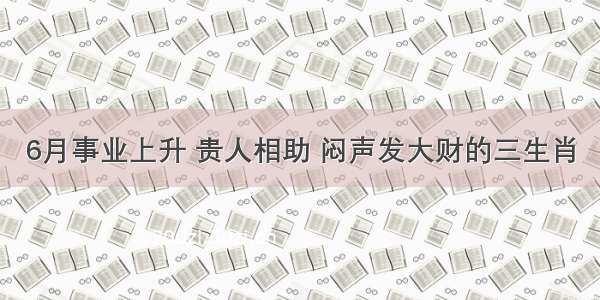 6月事业上升 贵人相助 闷声发大财的三生肖