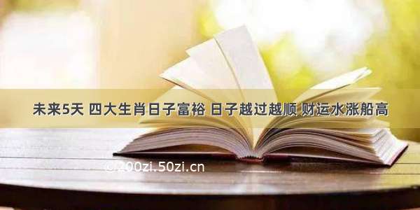 未来5天 四大生肖日子富裕 日子越过越顺 财运水涨船高