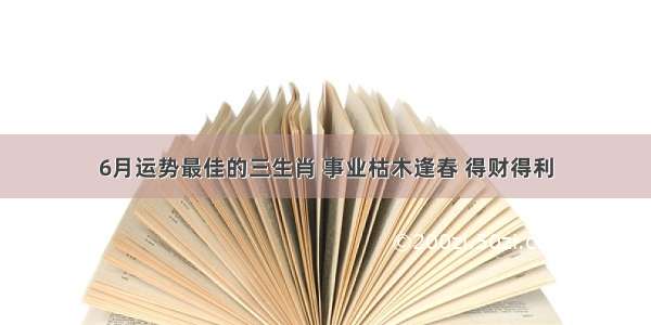 6月运势最佳的三生肖 事业枯木逢春 得财得利