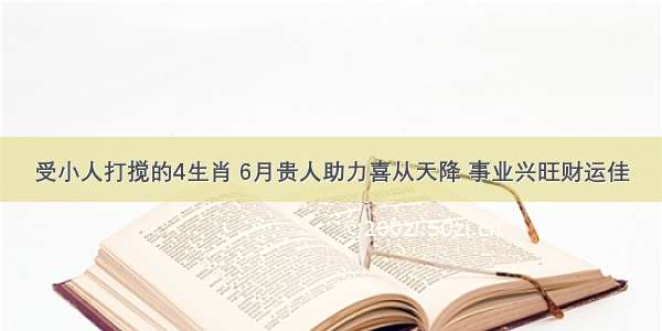 受小人打搅的4生肖 6月贵人助力喜从天降 事业兴旺财运佳