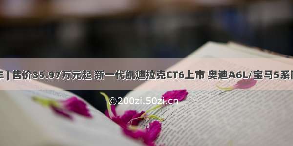 新车 | 售价35.97万元起 新一代凯迪拉克CT6上市 奥迪A6L/宝马5系同级