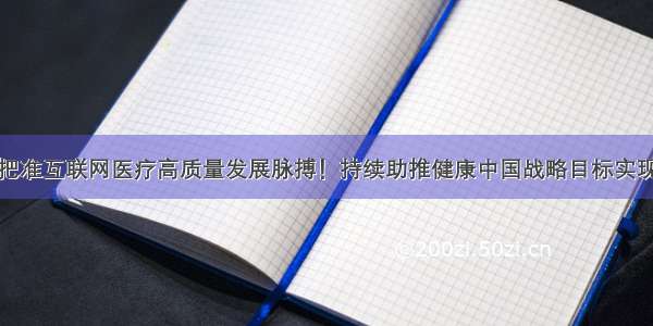 把准互联网医疗高质量发展脉搏！持续助推健康中国战略目标实现