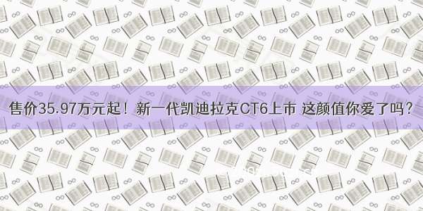 售价35.97万元起！新一代凯迪拉克CT6上市 这颜值你爱了吗？