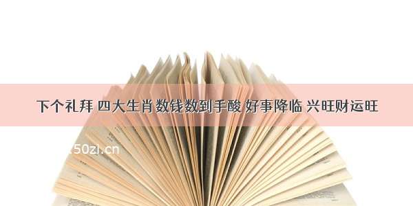 下个礼拜 四大生肖数钱数到手酸 好事降临 兴旺财运旺