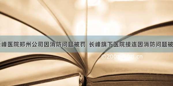 长峰医院郑州公司因消防问题被罚  长峰旗下医院接连因消防问题被罚