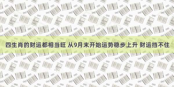 四生肖的财运都相当旺 从9月末开始运势稳步上升 财运挡不住