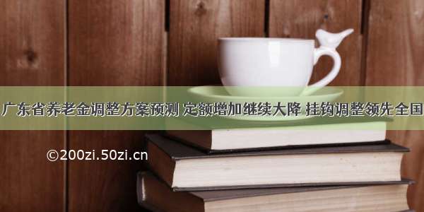 广东省养老金调整方案预测 定额增加继续大降 挂钩调整领先全国