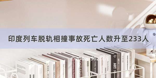 印度列车脱轨相撞事故死亡人数升至233人