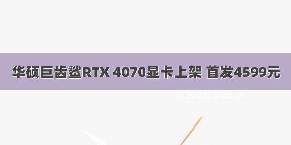 华硕巨齿鲨RTX 4070显卡上架 首发4599元