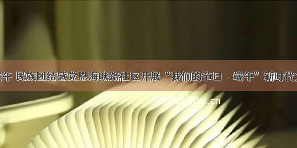 粽叶飘香过端午 民族团结感党恩海峡路社区开展“我们的节日·端午”新时代文明实践活动