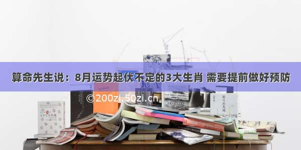 算命先生说：8月运势起伏不定的3大生肖 需要提前做好预防