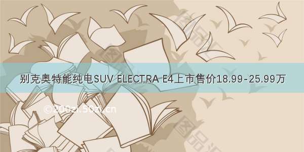 别克奥特能纯电SUV ELECTRA E4上市售价18.99-25.99万