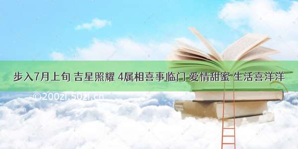 步入7月上旬 吉星照耀 4属相喜事临门 爱情甜蜜 生活喜洋洋