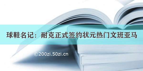 球鞋名记：耐克正式签约状元热门文班亚马