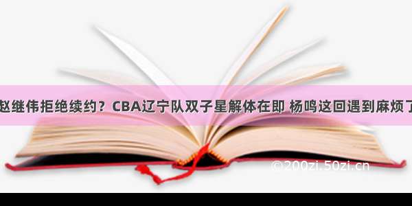 赵继伟拒绝续约？CBA辽宁队双子星解体在即 杨鸣这回遇到麻烦了