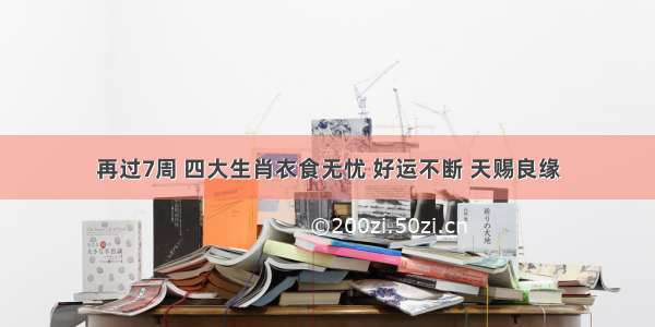 再过7周 四大生肖衣食无忧 好运不断 天赐良缘