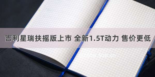 吉利星瑞扶摇版上市 全新1.5T动力 售价更低