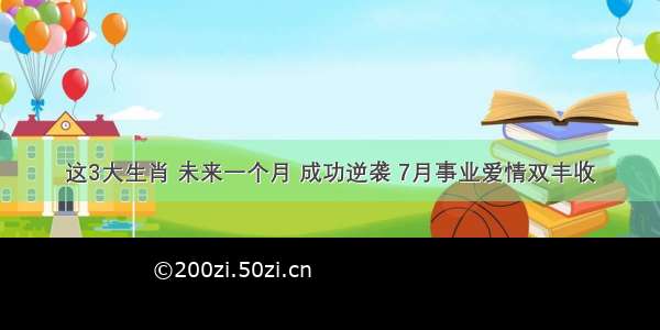 这3大生肖 未来一个月 成功逆袭 7月事业爱情双丰收