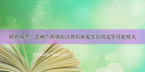 橙色预警！贵州广西湖南江西局地发生山洪灾害可能性大