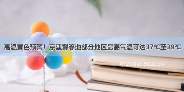 高温黄色预警！京津冀等地部分地区最高气温可达37℃至39℃