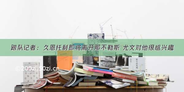 跟队记者：久恩托利即将离开那不勒斯 尤文对他很感兴趣