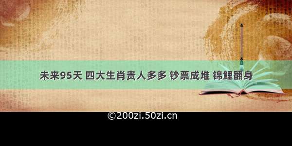 未来95天 四大生肖贵人多多 钞票成堆 锦鲤翻身