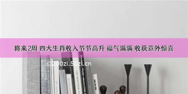 将来2周 四大生肖收入节节高升 福气满满 收获意外惊喜