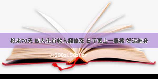 将来70天 四大生肖收入翻倍涨 日子更上一层楼 好运缠身