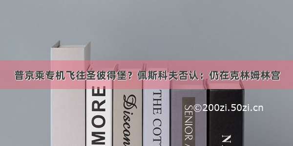 普京乘专机飞往圣彼得堡？佩斯科夫否认：仍在克林姆林宫