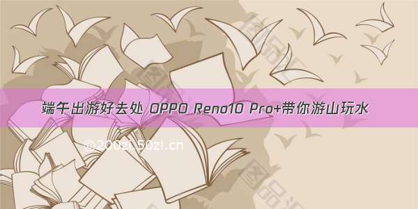 端午出游好去处 OPPO Reno10 Pro+带你游山玩水