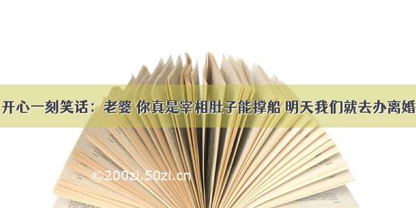 开心一刻笑话：老婆 你真是宰相肚子能撑船 明天我们就去办离婚