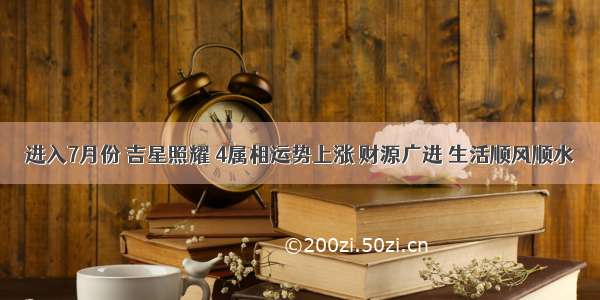 进入7月份 吉星照耀 4属相运势上涨 财源广进 生活顺风顺水