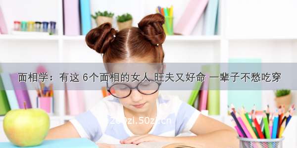 面相学：有这 6个面相的女人 旺夫又好命 一辈子不愁吃穿