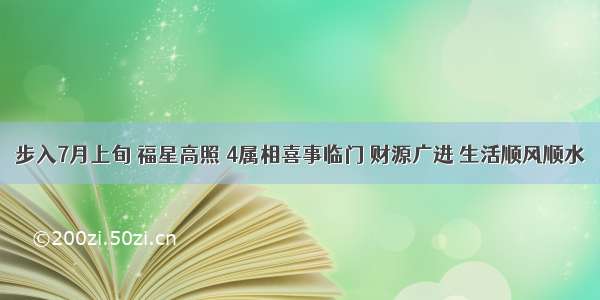 步入7月上旬 福星高照 4属相喜事临门 财源广进 生活顺风顺水