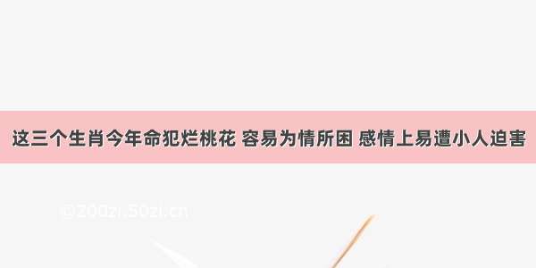 这三个生肖今年命犯烂桃花 容易为情所困 感情上易遭小人迫害