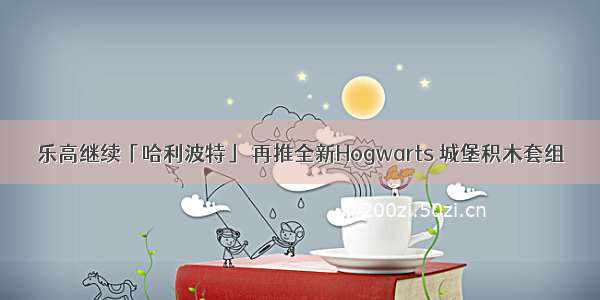 乐高继续「哈利波特」 再推全新Hogwarts 城堡积木套组