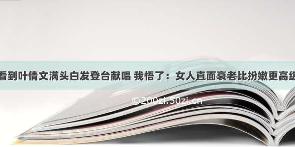 看到叶倩文满头白发登台献唱 我悟了：女人直面衰老比扮嫩更高级