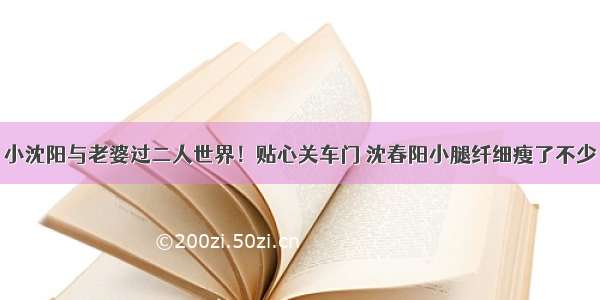 小沈阳与老婆过二人世界！贴心关车门 沈春阳小腿纤细瘦了不少