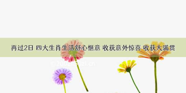 再过2日 四大生肖生活舒心惬意 收获意外惊喜 收获大满贯